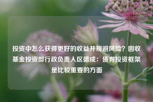 投资中怎么获得更好的收益并规避风险？固收基金投资部行政负责人区德成：债券投资框架是比较重要的方面