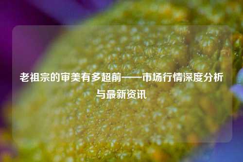 老祖宗的审美有多超前——市场行情深度分析与最新资讯