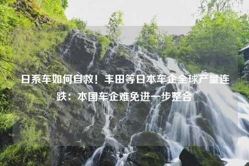 日系车如何自救！丰田等日本车企全球产量连跌：本国车企难免进一步整合