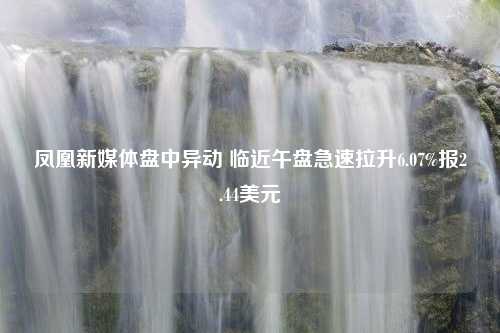 凤凰新媒体盘中异动 临近午盘急速拉升6.07%报2.44美元