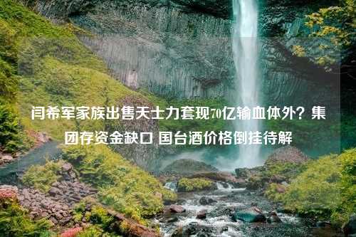 闫希军家族出售天士力套现70亿输血体外？集团存资金缺口 国台酒价格倒挂待解