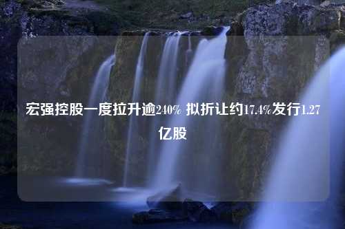 宏强控股一度拉升逾240% 拟折让约17.4%发行1.27亿股