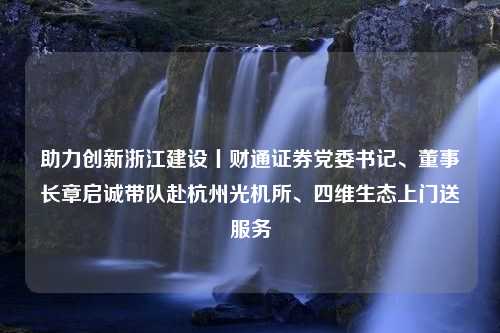 助力创新浙江建设丨财通证券党委书记、董事长章启诚带队赴杭州光机所、四维生态上门送服务