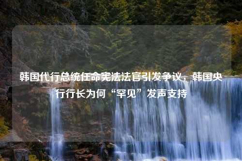 韩国代行总统任命宪法法官引发争议，韩国央行行长为何“罕见”发声支持