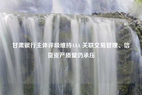 甘肃银行主体评级维持AAA 关联交易管理、信贷资产质量仍承压