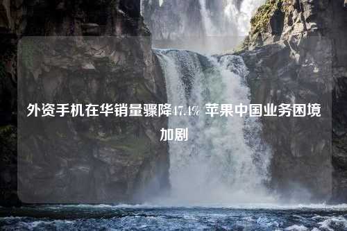 外资手机在华销量骤降47.4% 苹果中国业务困境加剧