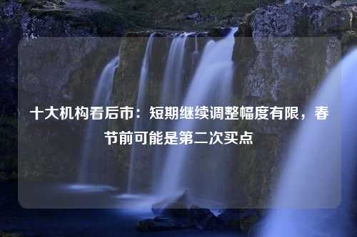 十大机构看后市：短期继续调整幅度有限，春节前可能是第二次买点