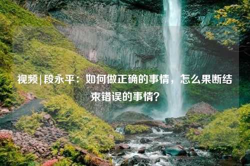 视频|段永平：如何做正确的事情，怎么果断结束错误的事情？