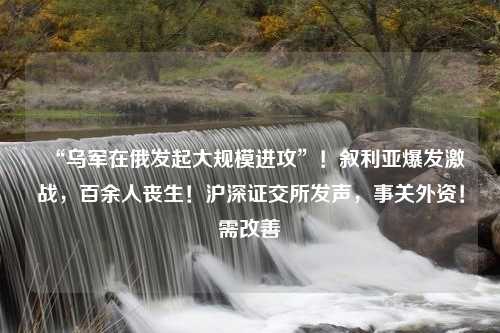 “乌军在俄发起大规模进攻”！叙利亚爆发激战，百余人丧生！沪深证交所发声，事关外资！需改善