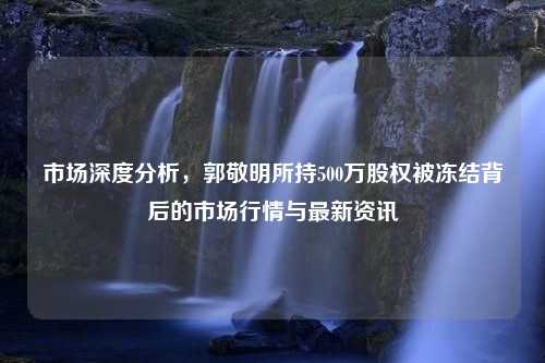 市场深度分析，郭敬明所持500万股权被冻结背后的市场行情与最新资讯