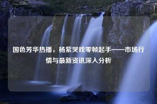 国色芳华热播，杨紫哭戏零帧起手——市场行情与最新资讯深入分析