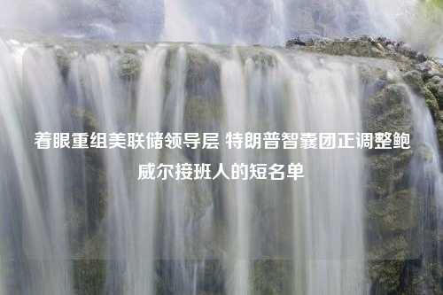 着眼重组美联储领导层 特朗普智囊团正调整鲍威尔接班人的短名单