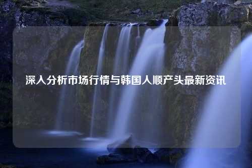 深入分析市场行情与韩国人顺产头最新资讯